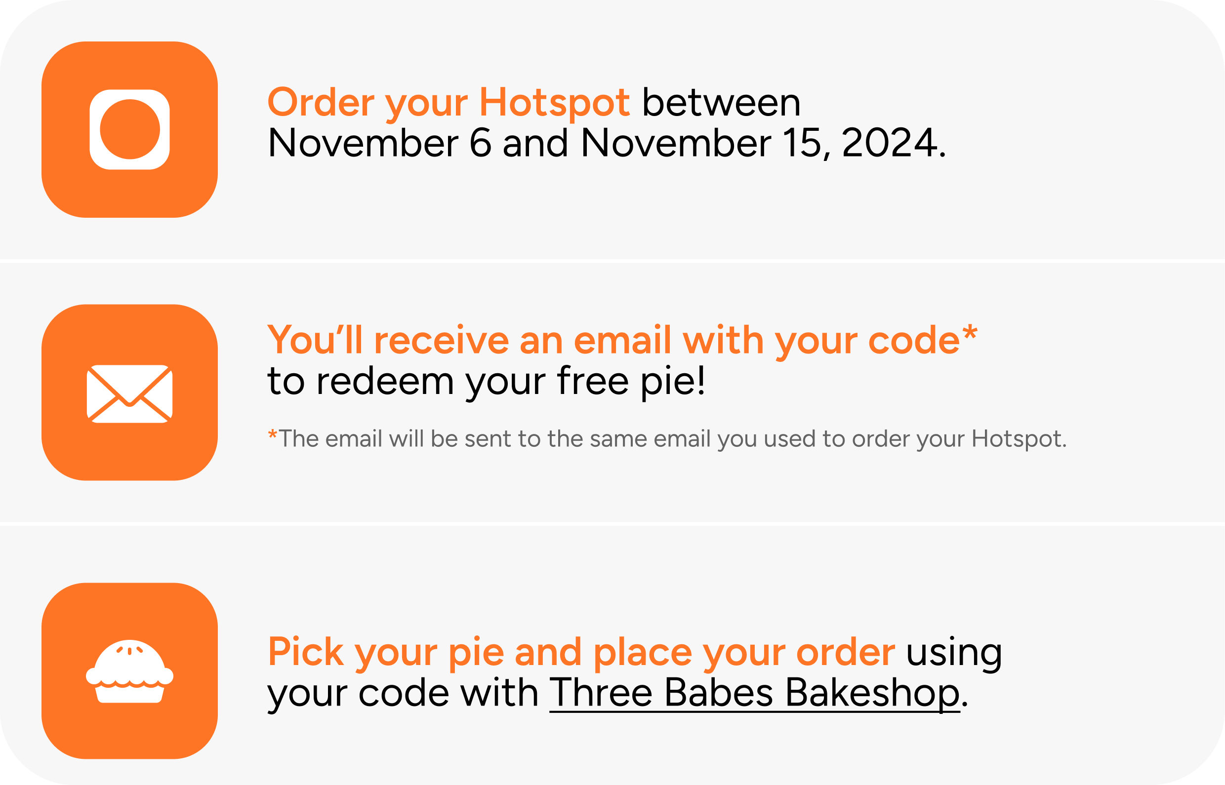 Order your Hotspot between November 6 and November 15, 2024. You'll receive an email with your code* to redeem your free pie! *The email will be sent to the same email you used to order your Hotspot. Pick your pie and place your order using your code with Three Babes Bakeshop