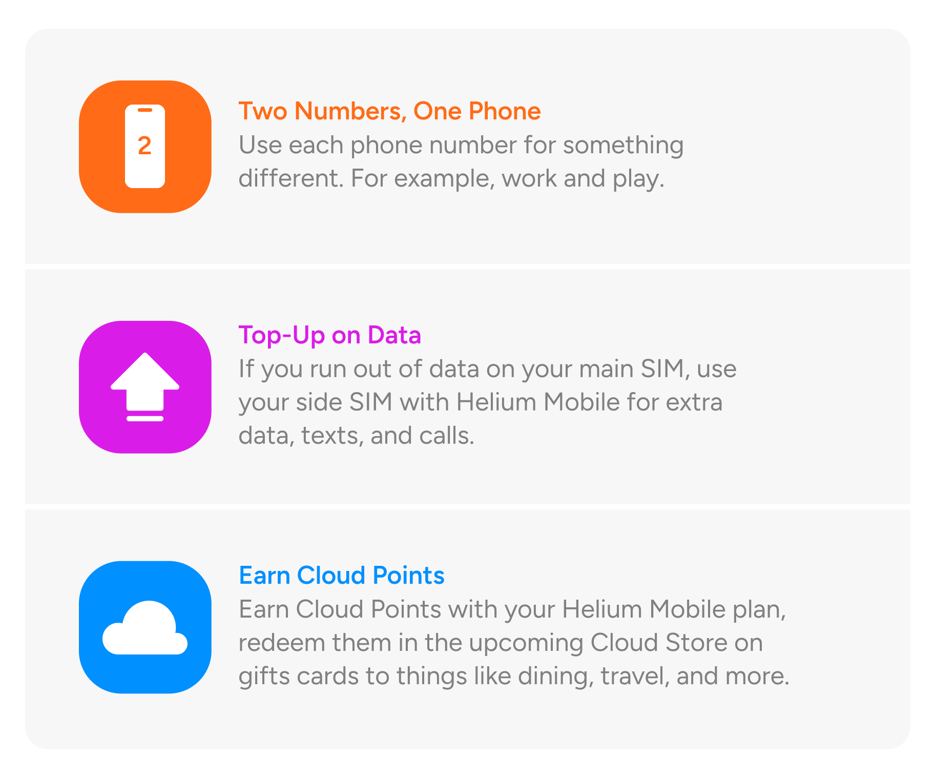 Two Numbers, One Phone. Use each phone number for something different. For example, work and play. Top-Up on Data. If you run out of data on your main SIM, use your side SIM with Helium Mobile for extra data, texts, and calls. Earn Cloud Points. Earn Cloud Points with your Helium Mobile plan, redeem them in the upcoming Cloud Store on gifts cards to things like dining, travel, and more.